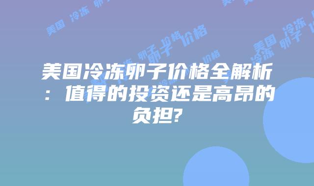 美国冷冻卵子价格全解析：值得的投资还是高昂的负担?