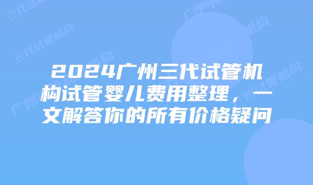 2024广州三代试管机构试管婴儿费用整理，一文解答你的所有价格疑问