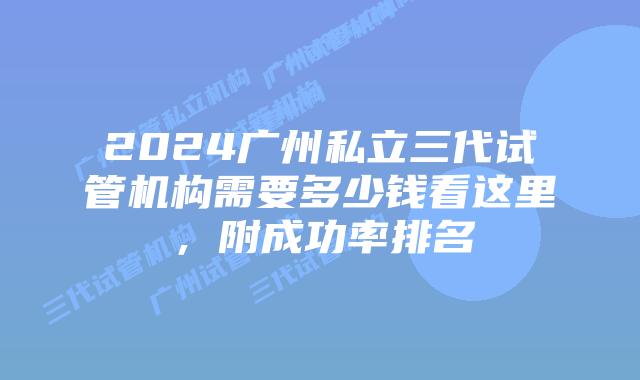 2024广州私立三代试管机构需要多少钱看这里，附成功率排名
