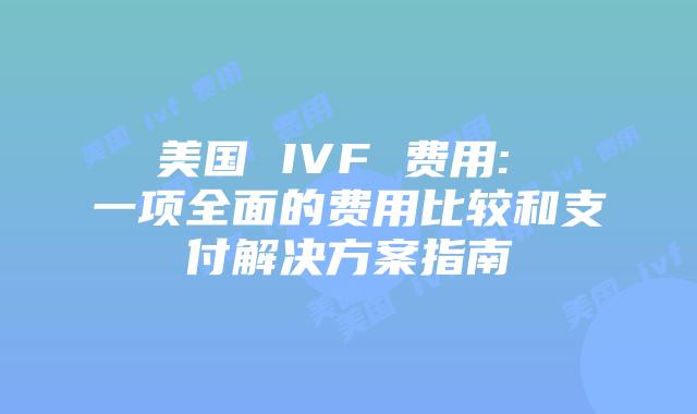 美国 IVF 费用: 一项全面的费用比较和支付解决方案指南