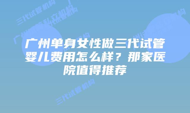 广州单身女性做三代试管婴儿费用怎么样？那家医院值得推荐