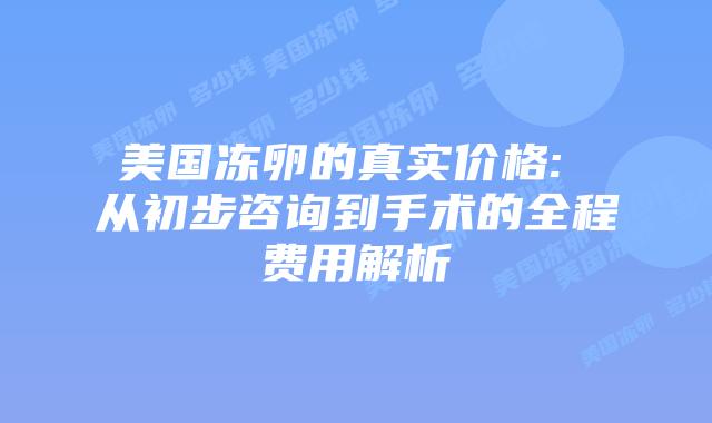 美国冻卵的真实价格: 从初步咨询到手术的全程费用解析