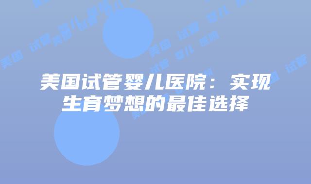 美国试管婴儿医院：实现生育梦想的最佳选择