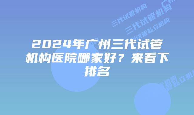 2024年广州三代试管机构医院哪家好？来看下排名