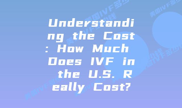 Understanding the Cost: How Much Does IVF in the U.S. Really Cost?