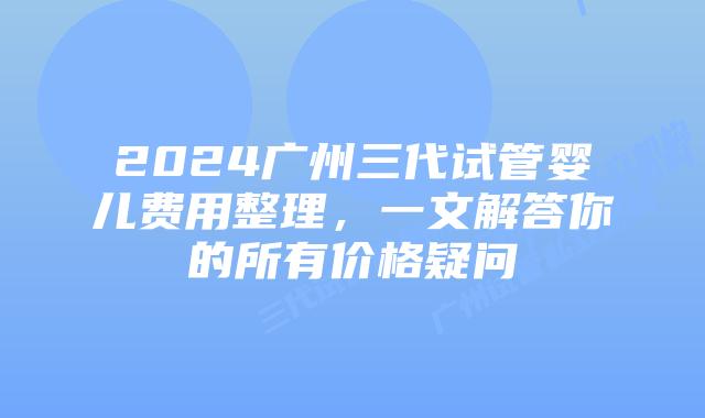 2024广州三代试管婴儿费用整理，一文解答你的所有价格疑问