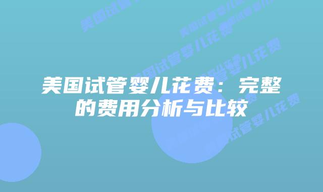 美国试管婴儿花费:完整的费用分析与比较