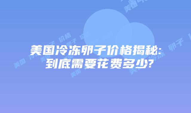 美国冷冻卵子价格揭秘: 到底需要花费多少?