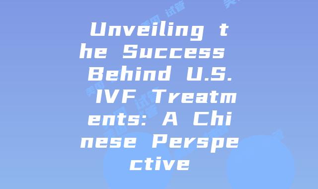 Unveiling the Success Behind U.S. IVF Treatments: A Chinese Perspective