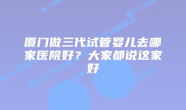 厦门做三代试管婴儿去哪家医院好?大家都说这家好