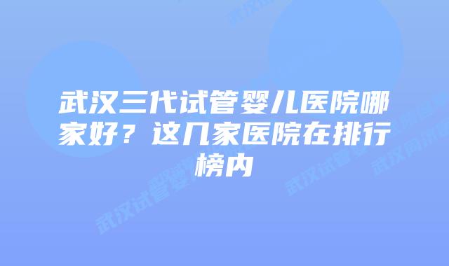武汉三代试管婴儿医院哪家好?这几家医院在排行榜内