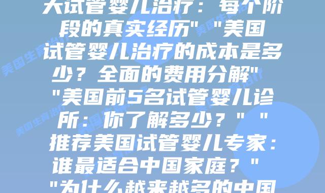 美国生育治疗的全面解析：从流程到关键知识点” “我在美国进行的30天试管婴儿治疗：每个阶段的真实经历” “美国试管婴儿治疗的成本是多少？全面的费用分解” “美国前5名试管婴儿诊所：你了解多少？” “推荐美国试管婴儿专家：谁最适合中国家庭？” “为什么越来越多的中国家庭选择在美国进行试管婴儿治疗？” “美国与中国试管婴儿治疗的关键