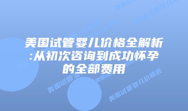 美国试管婴儿价格全解析:从初次咨询到成功怀孕的全部费用