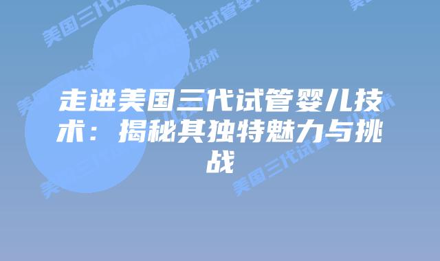 走进美国三代试管婴儿技术:揭秘其独特魅力与挑战