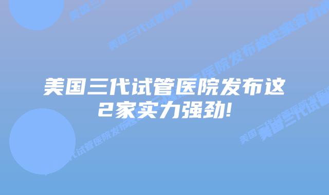 美国三代试管医院发布这2家实力强劲!
