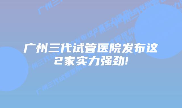 广州三代试管医院发布这2家实力强劲!