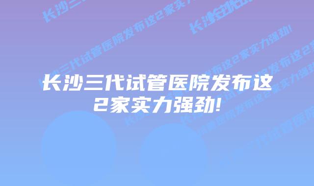 长沙三代试管医院发布这2家实力强劲!