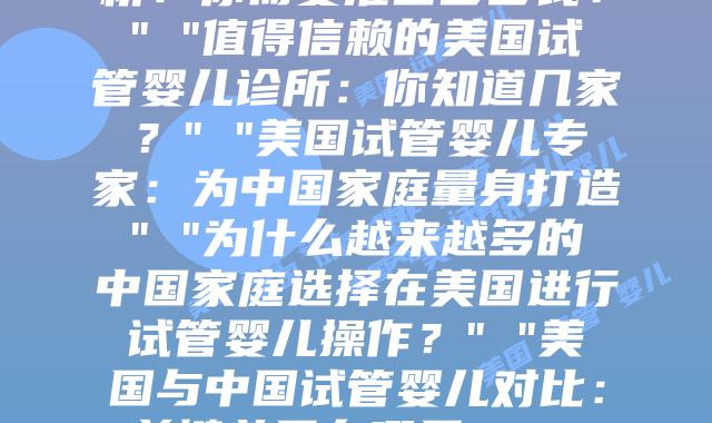 美国试管婴儿之旅：一个中国家庭的真实经历” “美国试管婴儿费用全解析：你需要准备多少钱？” “值得信赖的美国试管婴儿诊所：你知道几家？” “美国试管婴儿专家：为中国家庭量身打造” “为什么越来越多的中国家庭选择在美国进行试管婴儿操作？” “美国与中国试管婴儿对比：关键差异在哪里？” “跨越十二个时区，只为见你一面：美国试管婴儿的感人故事