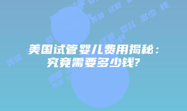 美国试管婴儿费用揭秘：究竟需要多少钱?