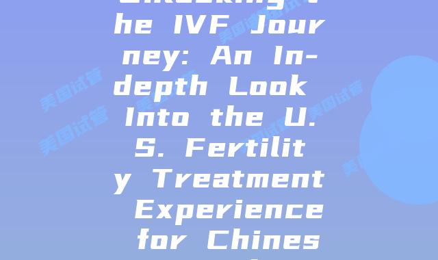 Unlocking the IVF Journey: An In-depth Look Into the U.S. Fertility Treatment Experience for Chinese Families