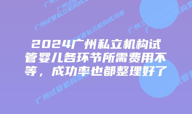 2024广州私立机构试管婴儿各环节所需费用不等,成功率也都整理好了