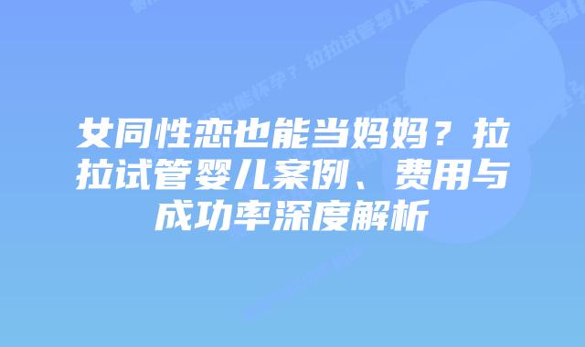 女同性恋也能当妈妈?拉拉试管婴儿案例、费用与成功率深度解析
