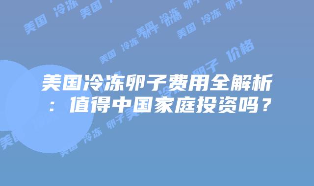 美国冷冻卵子费用全解析:值得中国家庭投资吗?