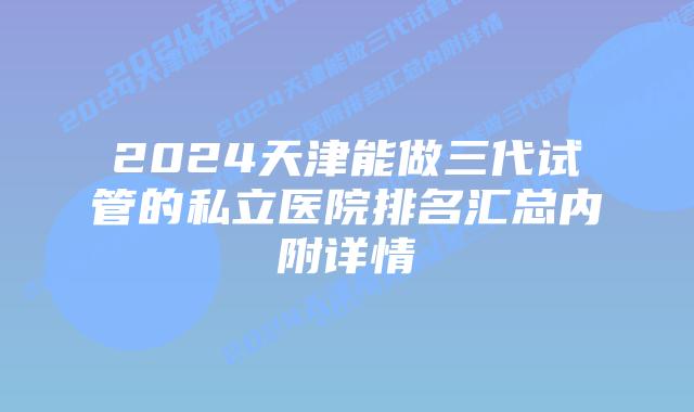 2024天津能做三代试管的私立医院排名汇总内附详情