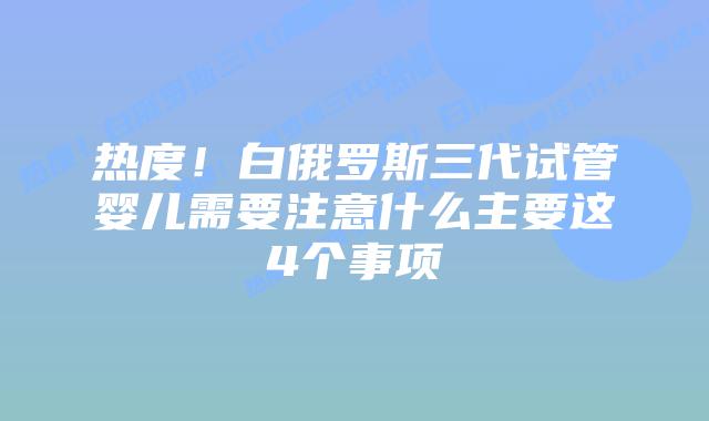 热度！白俄罗斯三代试管婴儿需要注意什么主要这4个事项