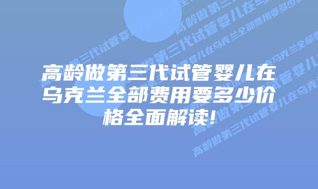 高龄做第三代试管婴儿在乌克兰全部费用要多少价格全面解读!