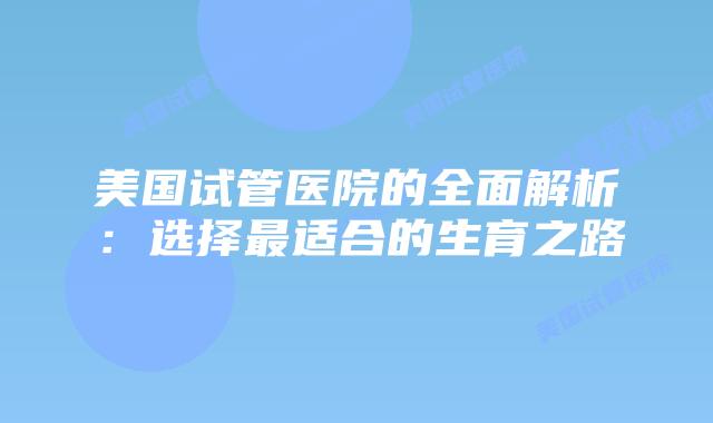 美国试管医院的全面解析：选择最适合的生育之路