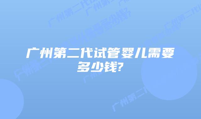 广州第二代试管婴儿需要多少钱?