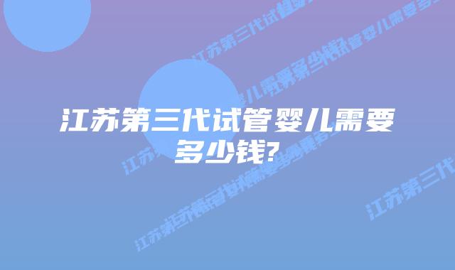 江苏第三代试管婴儿需要多少钱?