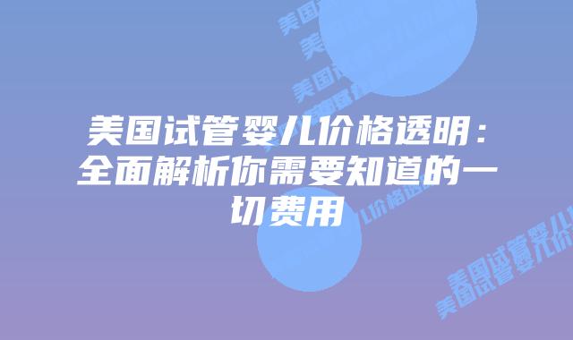 美国试管婴儿价格透明：全面解析你需要知道的一切费用