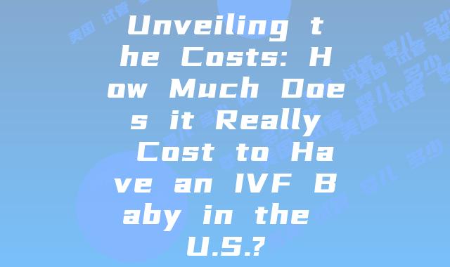 Unveiling the Costs: How Much Does it Really Cost to Have an IVF Baby in the U.S.?
