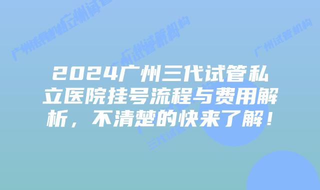 2024广州三代试管私立医院挂号流程与费用解析，不清楚的快来了解！