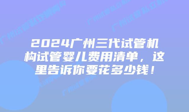 2024广州三代试管机构试管婴儿费用清单，这里告诉你要花多少钱！