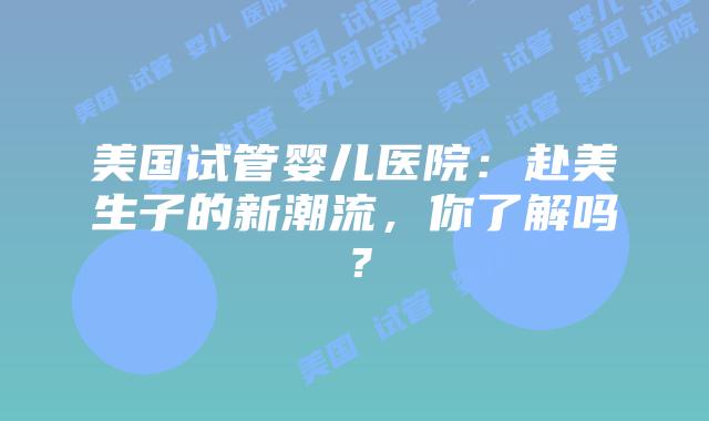 美国试管婴儿医院：赴美生子的新潮流，你了解吗？