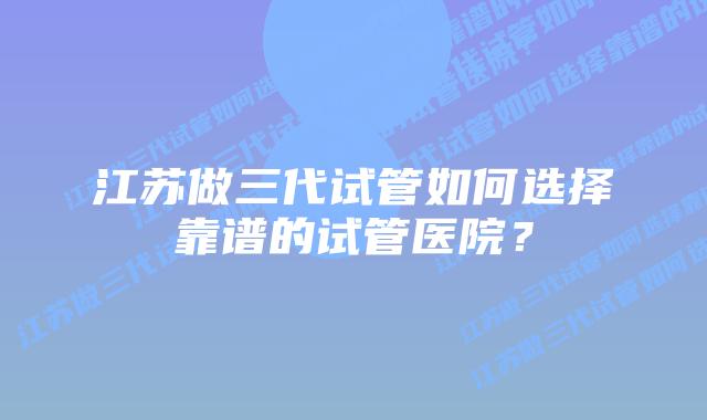 江苏做三代试管如何选择靠谱的试管医院?