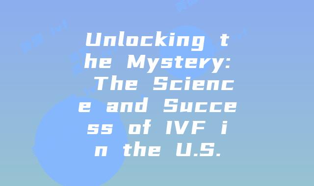 Unlocking the Mystery: The Science and Success of IVF in the U.S.