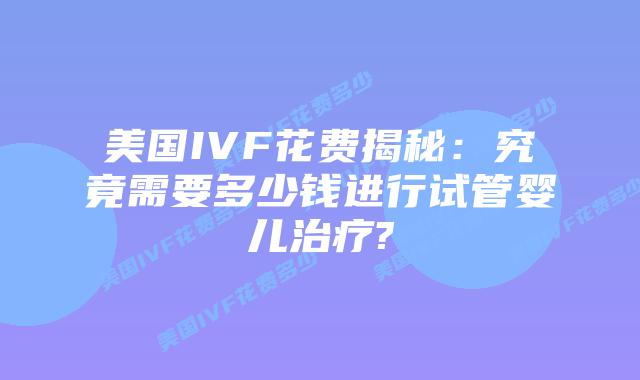美国IVF花费揭秘:究竟需要多少钱进行试管婴儿治疗?