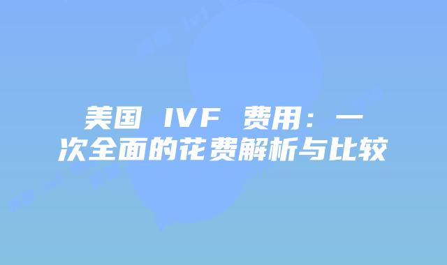 美国 IVF 费用:一次全面的花费解析与比较