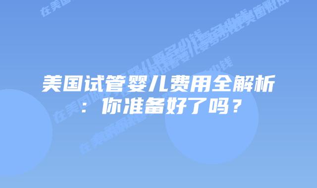 美国试管婴儿费用全解析：你准备好了吗？
