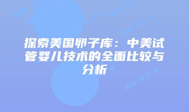 探索美国卵子库：中美试管婴儿技术的全面比较与分析