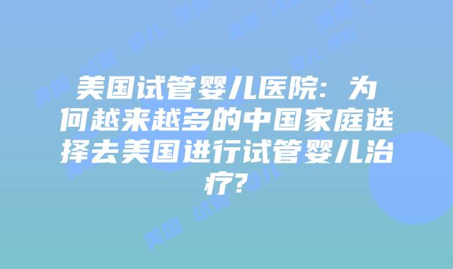 美国试管婴儿医院: 为何越来越多的中国家庭选择去美国进行试管婴儿治疗?