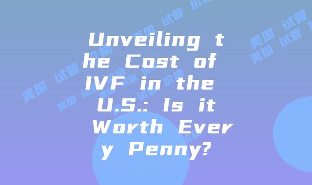 Unveiling the Cost of IVF in the U.S.: Is it Worth Every Penny?