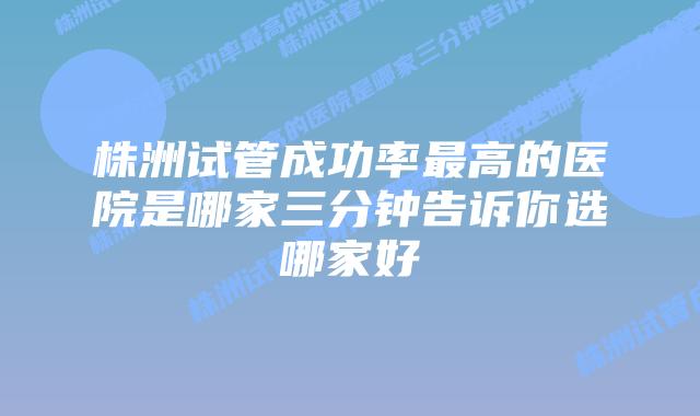 株洲试管成功率最高的医院是哪家三分钟告诉你选哪家好