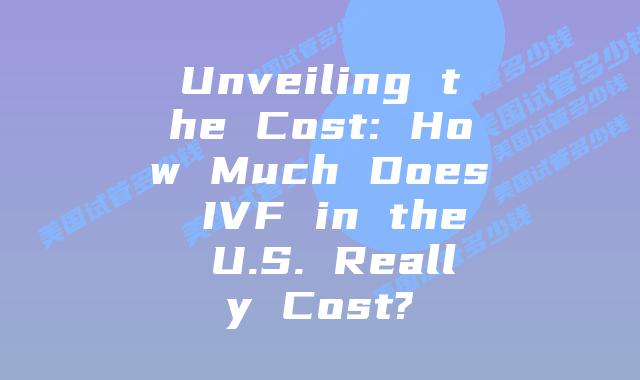 Unveiling the Cost: How Much Does IVF in the U.S. Really Cost?