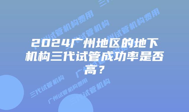 2024广州地区的地下机构三代试管成功率是否高?