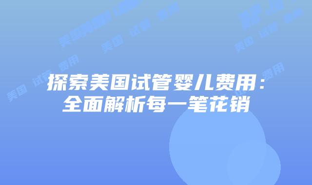 探索美国试管婴儿费用:全面解析每一笔花销